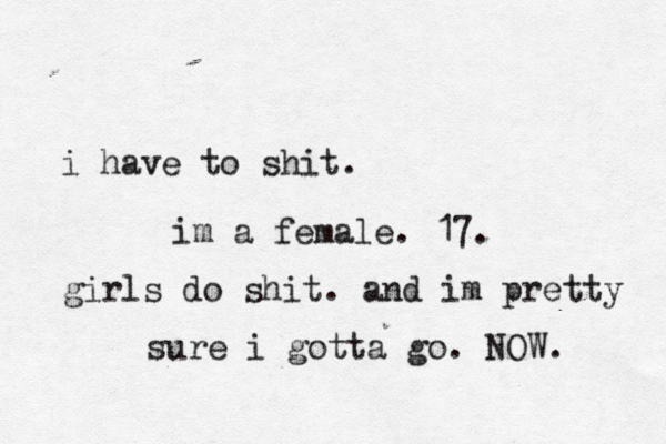 i have to shit. im a female. 17. girls do shit. and im pretty sure i gotta go. NOW.