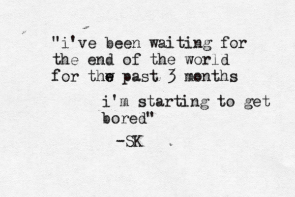 "i've been waiting for the end of the world for thw e e past 3 months i'm starting to get bored" -SK