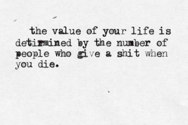 the value of your life is detirmined by the number of people who give a shit when you die.