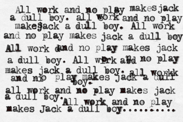 All work and no plsy a make jack a dull boy. all e work and no play makejack a dull boy. All work and no play makes s s jack a dull boy All work d and no play makes jack a dull boy. All wirk o abd n no play makes jack a dull boy. all work and no play makes jack a dull boy. All work and no play makes Jack a dull boy.......... all workk and ni o play makes jack a dull boy.