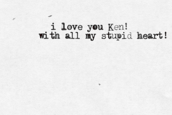 i love you Ken! with all my stupid heart!