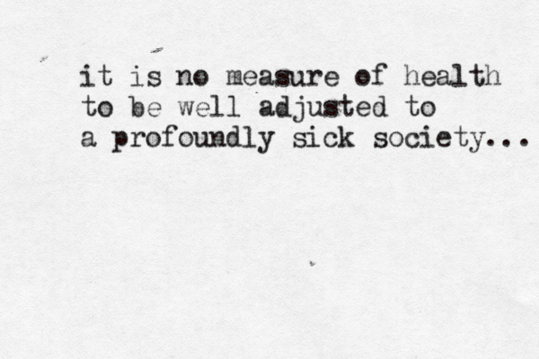 it is no measure of health to be well adjusted to a profoundly sick society...