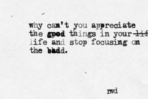 r w d why can't you appreciate the gpo ood good things in your life ----- life and stop focusing on the bad bad bad