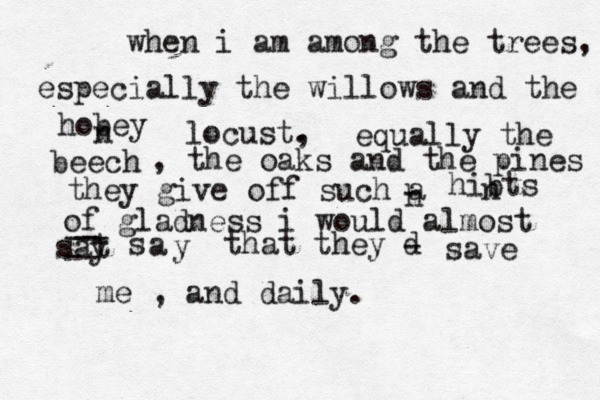 when i am among the trees, especially the willows and the hobey n locust . , equally the beech , the oaks and the pines they give off such a h - hibts n of gladness i would almost sat y -- -- -- a s y that they d - save me , and daily.