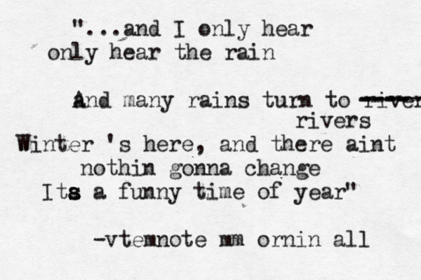 "...and I only hear only hear the rain a And many rains turn to rivers ----- ---- ---- rivers w Winter 's here, and there aint nothin gonna change Ita a s s a funny time of year" mm -vtemnote ornin all