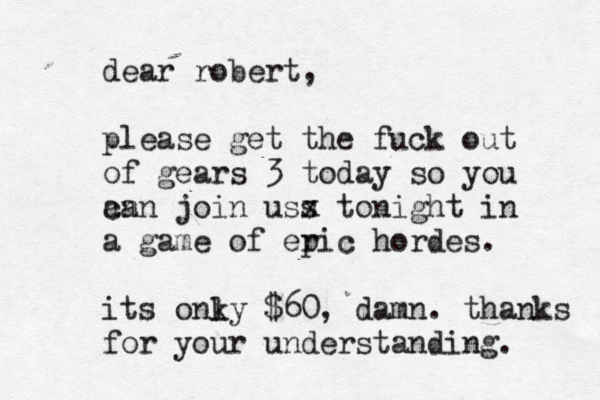 dear robert, please get the fuck out of gears 3 today so you an can join uss x tonight in a game of er pic hordes. its onky l $60, damn. thanks for your understanding.