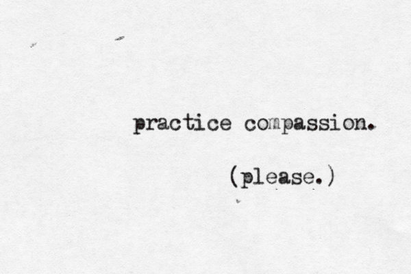 practice compassion. please.) 
