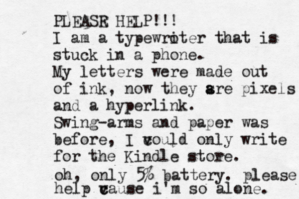 PLEASR E HELP!!! I am a typewro iter that is stuck in a phone. My letters were made out of ink , now they sre a a pixels and a hyperlink. Swing-arms and paper was before, I vould c v only write for the Kindle store. oh, only 5% battery . please help vause c c i'm so alone.