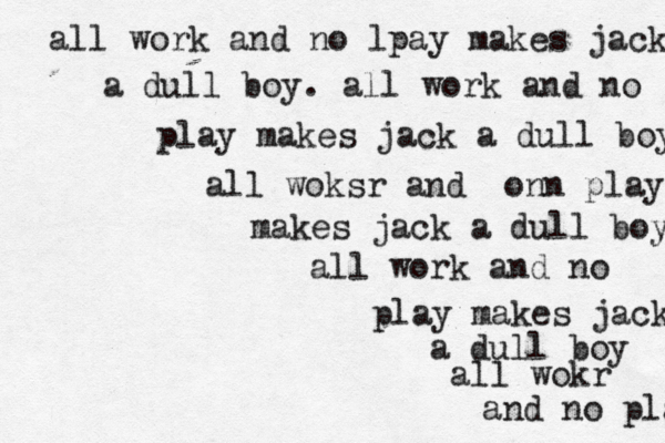 all work and no lpay makes jack a dull boy. all work and no play makes jack a dull boy all woksr and onn play makes jack a dull boy all work and no play makes jack a dull boy all wokr and no play