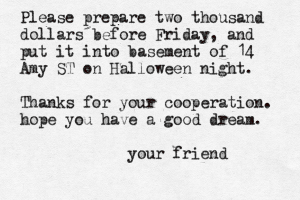 Please prepare two thousand dollars before Friday, and put it into basement of 14 Amy ST on Halloween night. Thanks for your cooperation. hope you have a good dream. your frien