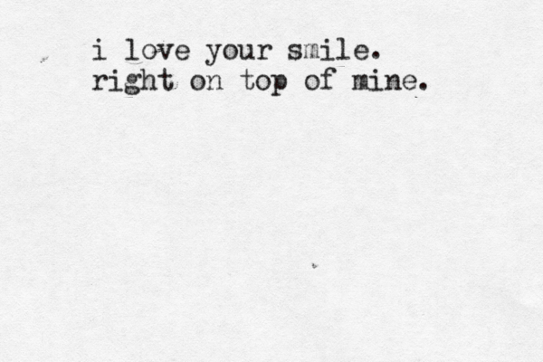 i love your smile. right on top of mine