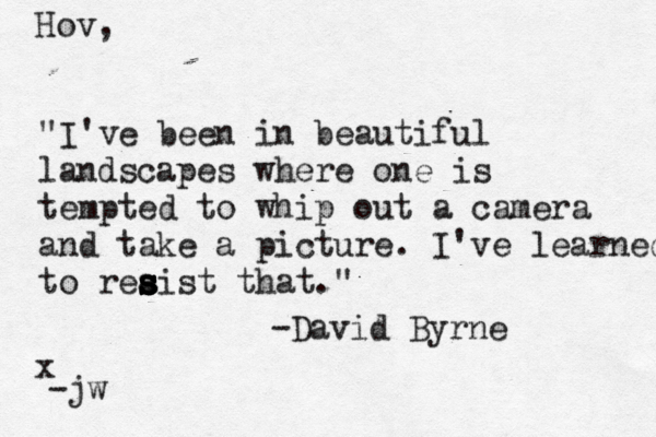 "I've been in beautiful landscapes where one is tempted to whip out a camera and take a picture. I've learned to reaist that." s s s s s s -David Byrne Hov, -jw x