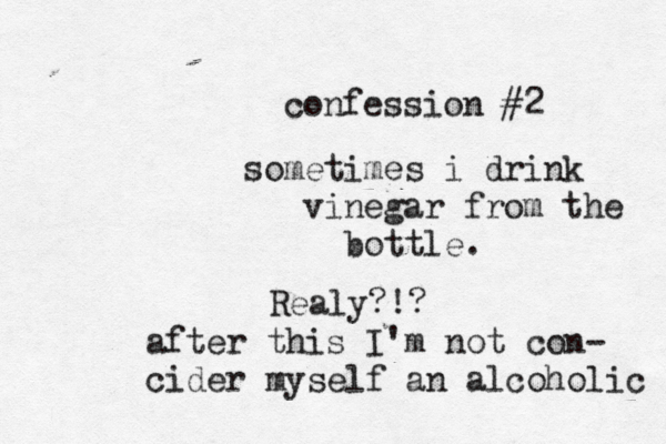 confession #2 sometimes i drink vinegar from the bottle Realy? after this I'm not con- cider myself an alcoholic