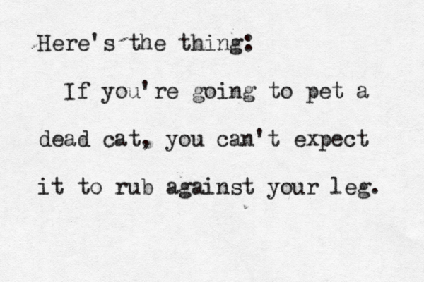 Here's the thing: If you're going to pet a dead cat, you can't expect it to rub against your leg.