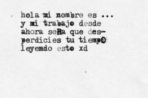 hola mi nombre es ... y mi trabajo desde ahora seea R R R que des- perdicies tu tiempi O O O leyendo esto x