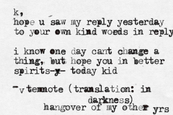 k, hope u saw my reply yesterday to your own kind woe rds in reply i know one day cant change a thing, but hope you in better spirits y -- -x today kid v - temnote (translation: in darkness) hangover of my other yrs
