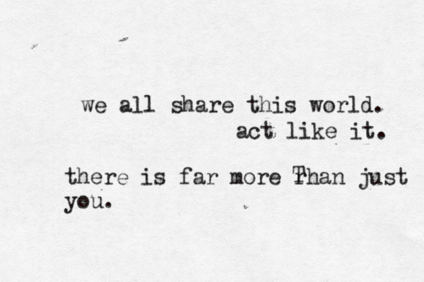 we all share this world. act like it. there is far more rhan just you. 