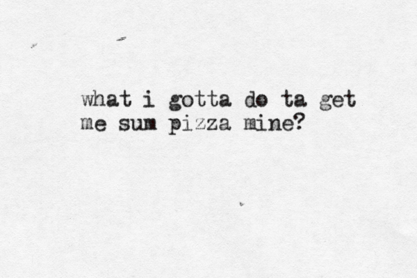 what i gotta do ta get me sum pizza mine?