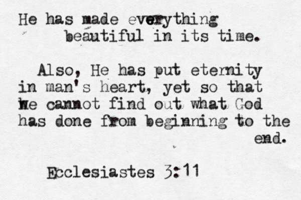 He has made evwr e e e e ything beautiful in its time. Also, He has put eternity in man's heart , yet so that he cannot w find out what God has done from beginning to the end. Ecclesiastes 3:1