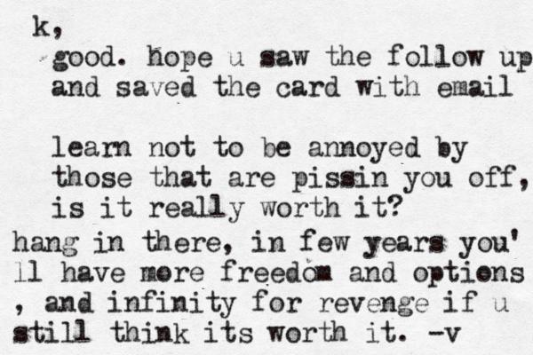 good. hope u saw the follow up and saved the card with email learn not to be annoyed by those that are pissin you off, is it really worth it? hang in there, in few years you' ll have more freedom and options , and infinity for revenge if u still think its worth it. -v k,