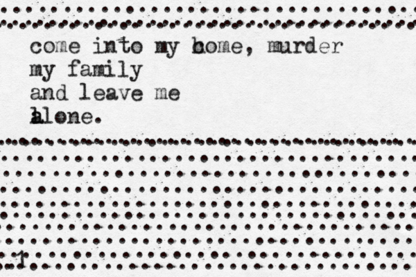 come into my c home, murder my family and leave me l a alone. .................................... .................................... .................................. ................................... .................................... ................................... .................................... .................................... ..................................... 1 .................................. ................................... ................................... .... ................................... ...................................