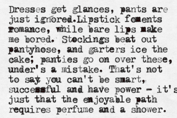 Dresses get glances, pants are just ignored. Lipstick foments romance, while bare lips make me bored. Stockings beat out pantyhose, and garters ice the cake; panties go on over these, under's a mistake. That's not to sat y you can't be smart, successful and have power - it's just that the enjoyable path requires perfume and a shower.