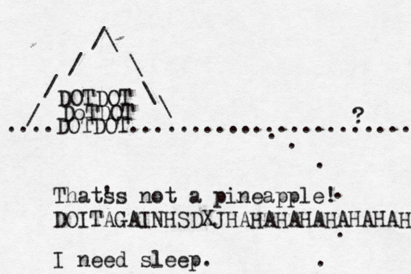 ....DOTDOT...................... DoTDOT DOTDOT / / /\ \ \ \ / . . . . . . Thats 's not a pineapple! DOITAGAINHSDXJHAHAHAHAHAHAHAHAAA I need sleep.