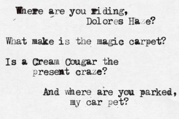 Where are you riding, Dolores Haze? What make is the magic carpet? Is a Cream Cougar the present craze? And where are you parked, my car pet?
