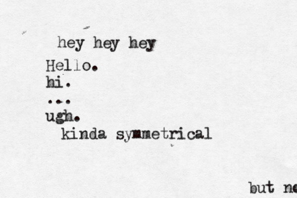 hey hey h Hello. hi. ... ugh. kinda symmetrical but no