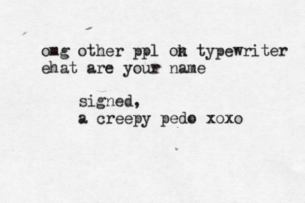 omg other ppl ok n typewriter ehat are your name signed, a creepy pedo xoxo