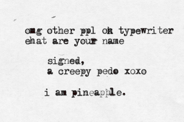 omg other ppl ok n typewriter ehat are your name signed, a creepy pedo xox i am pineapple