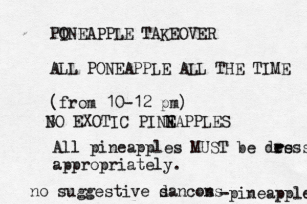 PO INEAPPLE TAKEOVER ALL PONEAPPLE ALL THE TIME (fro m 10-12 p All pineapples MUST be des r ress appropriately. -pineappl no suggestive sancon d s B NO EXOTIC PINN E EAPPLE