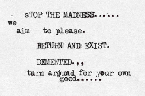 sTOP THE MADNESS...... we aim to please. RETURN AND EXIST. DEMENTED.,, turn arj ound for your own good.....