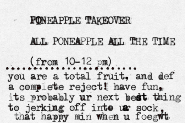 PO INEAPPLE TAKEOVER ALL PONEAPPLE ALL THE TIME (fro m 10-12 p ........................ you are a total fruit. , and def a complete reject! have fun, its probably ur next bedt s st thing to jerking off into ur sock a a , that happy min when u foegwt