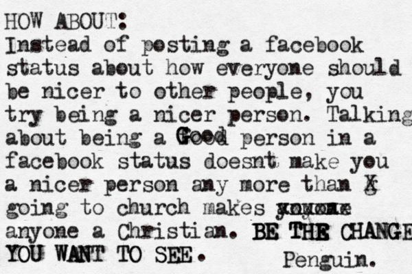HOW ABOUT: Instead of posting a facebook status about how everyone should be nicer to other people, you try being a nicer person . Talking about being a food person in a facebook status does t make n you a nicer person any more than g X going to church makes you a anyone xxxxxx anyone a Christian . BE THR E E E E E TH BE BE THE CHANGE CHANGE YOU WANT TO SEE YOU WANT TO SEE G G G Good . î Penguin.