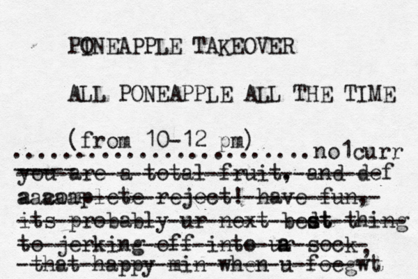 PO INEAPPLE TAKEOVER ALL PONEAPPLE ALL THE TIME (fro m 10-12 p ........................ you are a total fruit. , and def a complete reject! have fun, its probably ur next bedt s st thing to jerking off into ur sock a a , that happy min when u foegw ----- --- ----------------------------- aaaaa------------------------ ------------------------------- ---------------------------- ---------------------------- no1curr