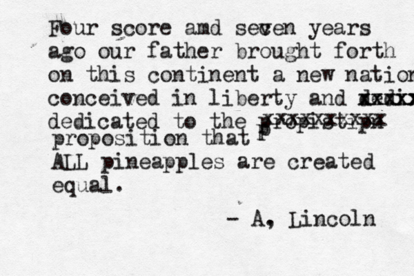 Four score amd secen years v ago our father brought forth on this continent a new nation conceived in liberty and dedix xxxxx xxxxx dedicated to the propistipn p p xxxxxxxxxx proposition that ALL pineapples are created equal. - A, . Lincoln