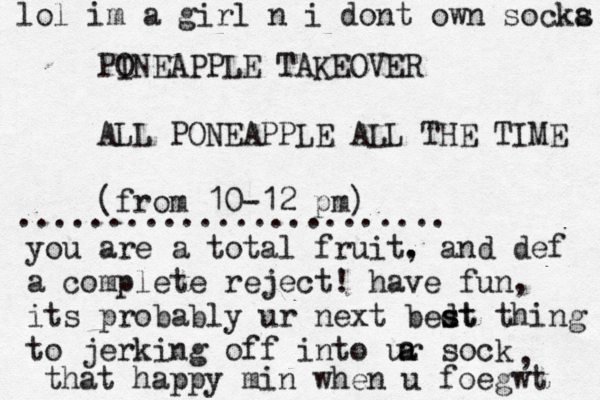 PO INEAPPLE TAKEOVER ALL PONEAPPLE ALL THE TIME (fro m 10-12 p ........................ you are a total fruit. , and def a complete reject! have fun, its probably ur next bedt s st thing to jerking off into ur sock a a , that happy min when u foegw lol im a girl n i dont own socka