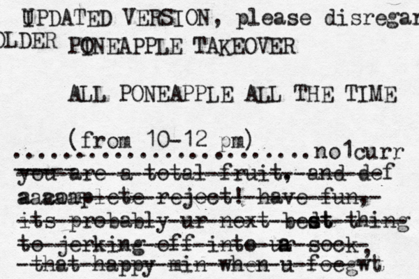 PO INEAPPLE TAKEOVER ALL PONEAPPLE ALL THE TIME (fro m 10-12 p ........................ you are a total fruit. , and def a complete reject! have fun, its probably ur next bedt s st thing to jerking off into ur sock a a , that happy min when u foegw ----- --- ----------------------------- aaaaa------------------------ ------------------------------- ---------------------------- ---------------------------- no1curr IPDA U TED VERSION, please disregard OLDER