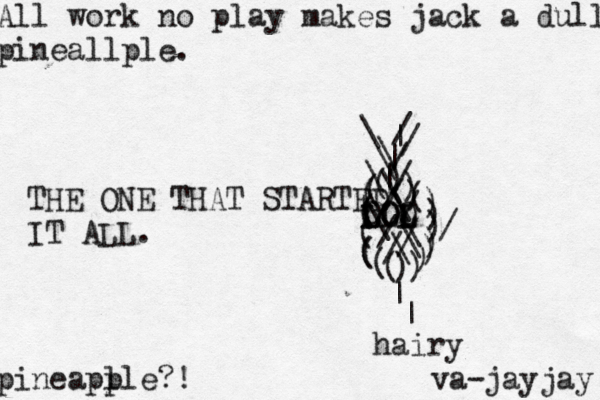 All work no play makes jack a dull pineallple. pineapl ple?! \ |//\(((((((((())))))))()))///////\\\\\\||\\// LOL LOL OLO THE ONE THAT STARTED IT ALL ^ | | hairy va-jayjay