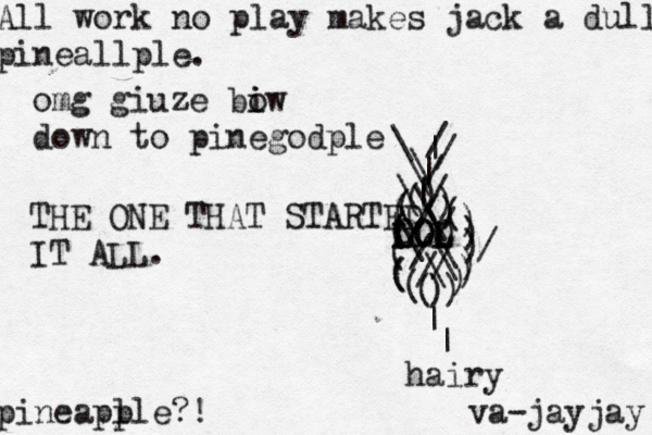 All work no play makes jack a dull pineallple. pineapl ple?! \ |//\(((((((((())))))))()))///////\\\\\\||\\// LOL LOL OLO THE ONE THAT STARTED IT ALL ^ | | hairy va-jayja omg giuze biw i o down to pinegodpl