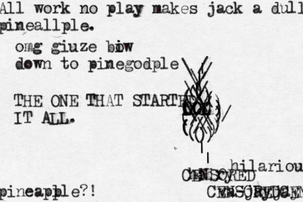 All work no play makes jack a dull pineallple. pineapl ple?! \ |//\(((((((((())))))))()))///////\\\\\\||\\// LOL LOL OLO THE ONE THAT STARTED IT ALL ^ | | hairy va-jayja omg giuze biw i o down to pinegodp CENSORED CENSOREDCENSO hilarious