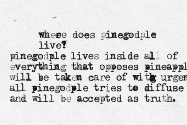 wheee r does pinegodple live! pinegodple lives inside all of everything that opposes pineapple will be taken care of witg h h urgen all pinegodple tries to diffuse is and will be accepted as truth.