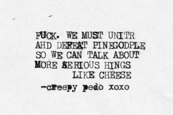 FUCK. WE MUST UNITR AHD DERE F E A T PINEGOD PLE SO WE CAN TALK ABOUT MORE AE S RIOUS HINGS LIKE CHEESE -creepy pedo xox