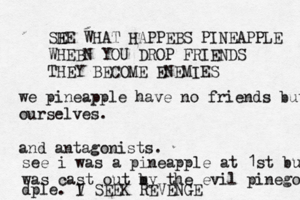 SHE WHAT E HAPPEBS PINEAPPLE WHEB N YOU DROP FRIENDS THEY BECOME ENEMI we pineapple have no friends but ourselves. and antagonists see i was a pineapple at 1st but was cast out my b the evil pinegodpl dple. V I SEEK REVENG
