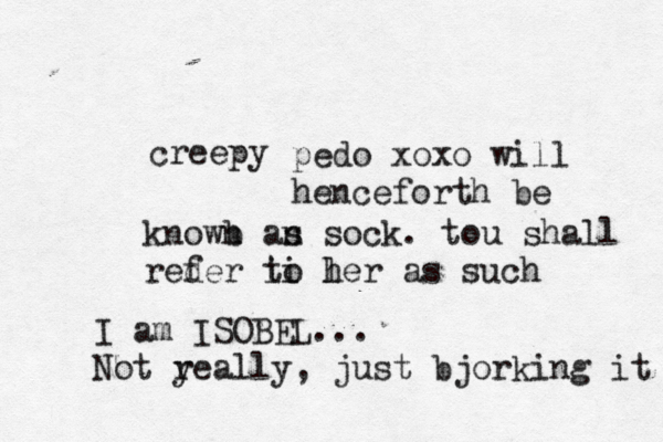 creepy pedo xoxo will henceforth be knowb n an s sock. tou shall reder f i ti l o her as su I am ISOBEL. .. Not y really, just bjorking it