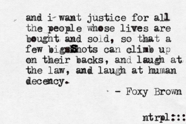 and i want justice for all the people whose lives are bought and sold, so that a few bigskhots can climb up on their backs, and laugh at the law, and laugh at human decency. - Foxy Brown S S S S ntrpl:::