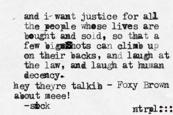 and i want justice for all the people whose lives are bought and sold, so that a few bigskhots can climb up on their backs, and laugh at the law, and laugh at human decency. - Foxy Brown S S S S ntrpl:: hey theyre talkib n about meee! -sick o o 