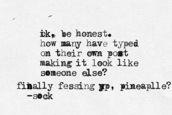 ik ok, be honest . how many have typed on their own post making it look like someone else fiba n n lly fessin g yp u , pineaplle? -soc