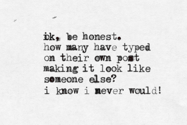 ik ok, be honest . how many have typed on their own post making it look like someone else i know i m never would!